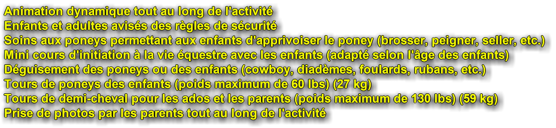 Animation dynamiquetout au long de l'activit. Enfants et adultes aviss des rgles de scurit. Soins aux poneys permettant aux enfants d'apprivoiser le poney, le brosser, le peigner, seller, etc. Mini cours d'initiation  la vie questre avec les enfants, adapt selon l'ge des enfants. Dguisement des poneys ou des enfants, cowboy, diadmes, foulards, rubans, etc. Tours de poneys des enfants, poids maximum de 60 lbs, ou 27 kilo. Tours de demi-cheval pour les ados et les parents, poids maximum de 130 lbs, ou 59 kilo. Prise de photos par les parents tout au long de l'activit.